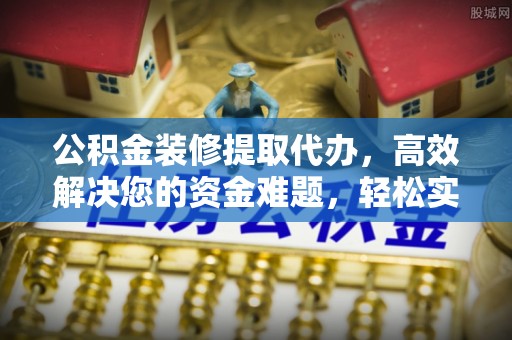 隆回公积金装修提取代办，高效解决您的资金难题，轻松实现家居梦想