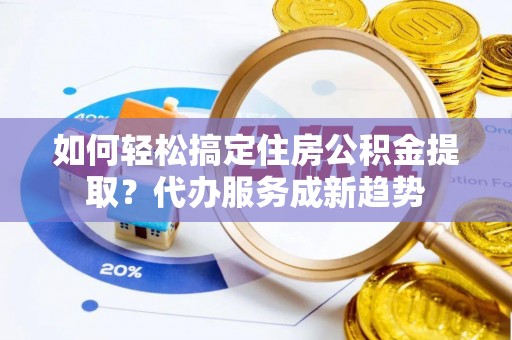 隆回如何轻松搞定住房公积金提取？代办服务成新趋势