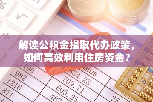 隆回解读公积金提取代办政策，如何高效利用住房资金？