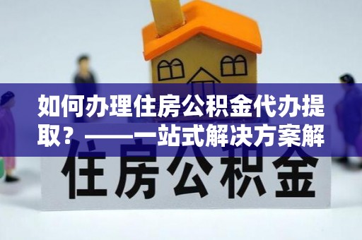 隆回如何办理住房公积金代办提取？——一站式解决方案解析