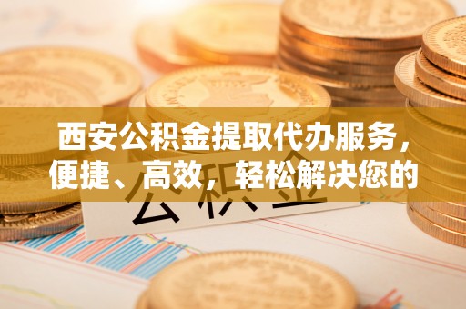 隆回西安公积金提取代办服务，便捷、高效，轻松解决您的资金需求