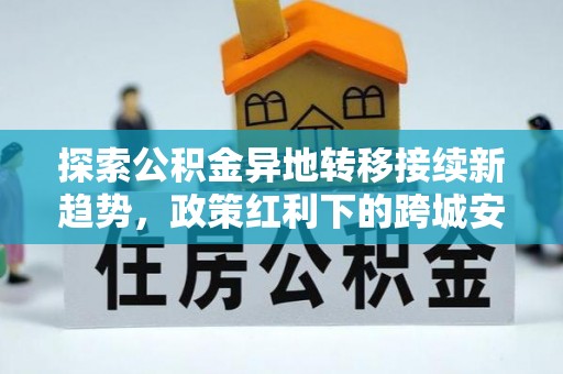 隆回探索公积金异地转移接续新趋势，政策红利下的跨城安居梦想