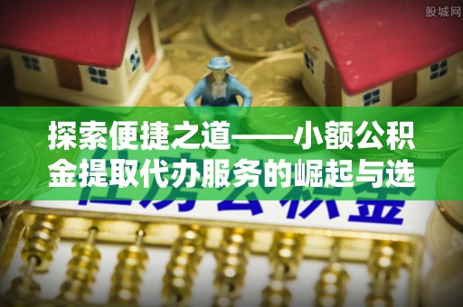 隆回探索便捷之道——小额公积金提取代办服务的崛起与选择