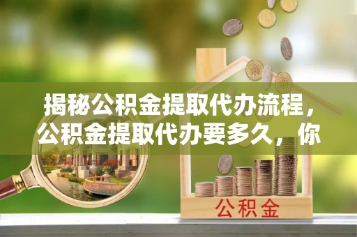 隆回揭秘公积金提取代办流程，公积金提取代办要多久，你真的了解吗？