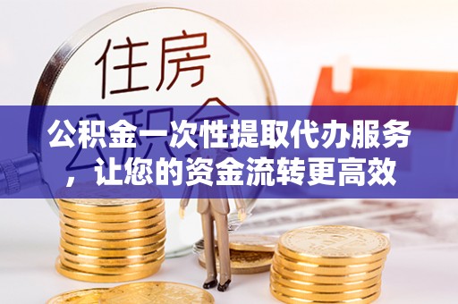 隆回公积金一次性提取代办服务，让您的资金流转更高效