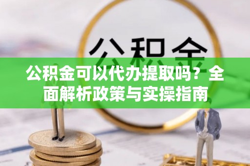 隆回公积金可以代办提取吗？全面解析政策与实操指南