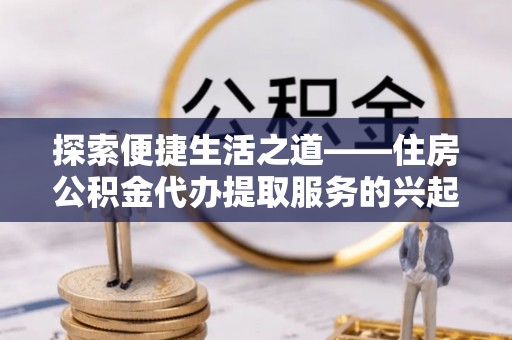 隆回探索便捷生活之道——住房公积金代办提取服务的兴起与未来