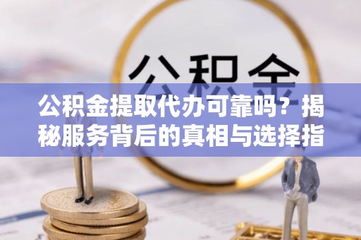 隆回公积金提取代办可靠吗？揭秘服务背后的真相与选择指南