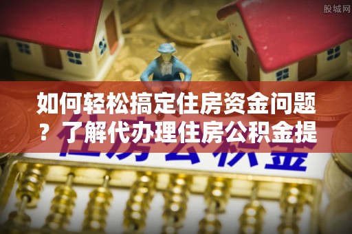 隆回如何轻松搞定住房资金问题？了解代办理住房公积金提取的全流程